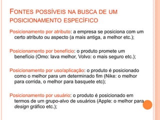 FONTES POSSÍVEIS NA BUSCA DE UM
POSICIONAMENTO ESPECÍFICO
Posicionamento por atributo: a empresa se posiciona com um
certo atributo ou aspecto (a mais antiga, a melhor etc.);
Posicionamento por benefício: o produto promete um
benefício (Omo: lava melhor, Volvo: o mais seguro etc.);
Posicionamento por uso/aplicação: o produto é posicionado
como o melhor para um determinado fim (Nike: o melhor
para corrida, o melhor para basquete etc);
Posicionamento por usuário: o produto é posicionado em
termos de um grupo-alvo de usuários (Apple: o melhor para
design gráfico etc.);
 
