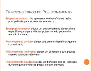 PRINCIPAIS ERROS DE POSICIONAMENTO
Subposicionamento: não apresentar um benefício ou razão
principal forte para se comprar sua marca;
Superposicionamento: adotar um posicionamento tão restrito e
específico que alguns clientes potenciais não podem dar
atenção à marca;
Posicionamento confuso: alegar dois ou mais benefícios que se
contradizem;
Posicionamento irrelevante: alegar um benefício a que poucos
clientes potenciais dão valor;
Posicionamento duvidoso: alegar um benefício que as pessoas
duvidem que a empresas possa, de fato, oferecer;
 