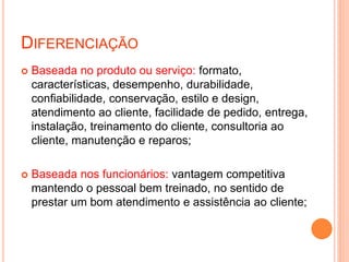 DIFERENCIAÇÃO
 Baseada no produto ou serviço: formato,
características, desempenho, durabilidade,
confiabilidade, conservação, estilo e design,
atendimento ao cliente, facilidade de pedido, entrega,
instalação, treinamento do cliente, consultoria ao
cliente, manutenção e reparos;
 Baseada nos funcionários: vantagem competitiva
mantendo o pessoal bem treinado, no sentido de
prestar um bom atendimento e assistência ao cliente;
 