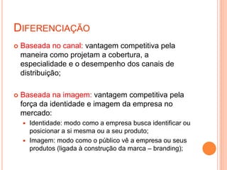 DIFERENCIAÇÃO
 Baseada no canal: vantagem competitiva pela
maneira como projetam a cobertura, a
especialidade e o desempenho dos canais de
distribuição;
 Baseada na imagem: vantagem competitiva pela
força da identidade e imagem da empresa no
mercado:
 Identidade: modo como a empresa busca identificar ou
posicionar a si mesma ou a seu produto;
 Imagem: modo como o público vê a empresa ou seus
produtos (ligada à construção da marca – branding);
 