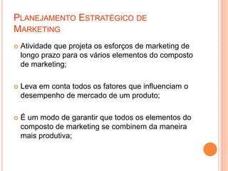 PLANEJAMENTO ESTRATÉGICO DE
MARKETING
 Atividade que projeta os esforços de marketing de
longo prazo para os vários elementos do composto
de marketing;
 Leva em conta todos os fatores que influenciam o
desempenho de mercado de um produto;
 É um modo de garantir que todos os elementos do
composto de marketing se combinem da maneira
mais produtiva;
 