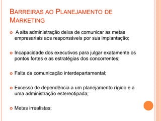 BARREIRAS AO PLANEJAMENTO DE
MARKETING
 A alta administração deixa de comunicar as metas
empresariais aos responsáveis por sua implantação;
 Incapacidade dos executivos para julgar exatamente os
pontos fortes e as estratégias dos concorrentes;
 Falta de comunicação interdepartamental;
 Excesso de dependência a um planejamento rígido e a
uma administração estereotipada;
 Metas irrealistas;
 