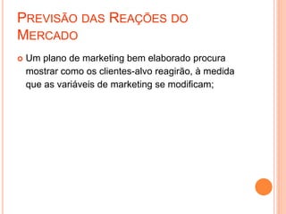 PREVISÃO DAS REAÇÕES DO
MERCADO
 Um plano de marketing bem elaborado procura
mostrar como os clientes-alvo reagirão, à medida
que as variáveis de marketing se modificam;
 