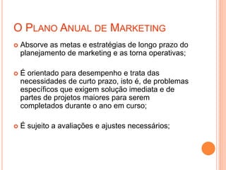 O PLANO ANUAL DE MARKETING
 Absorve as metas e estratégias de longo prazo do
planejamento de marketing e as torna operativas;
 É orientado para desempenho e trata das
necessidades de curto prazo, isto é, de problemas
específicos que exigem solução imediata e de
partes de projetos maiores para serem
completados durante o ano em curso;
 É sujeito a avaliações e ajustes necessários;
 