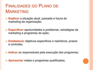 FINALIDADES DO PLANO DE
MARKETING
 Explicar a situação atual, passada e futura do
marketing da organização;
 Especificar oportunidades e problemas, estratégias de
marketing e programas de ação;
 Estabelecer objetivos específicos e realísticos, prazos
e controles;
 Indicar os responsáveis pela execução dos programas;
 Apresentar metas e programas qualificados;
 