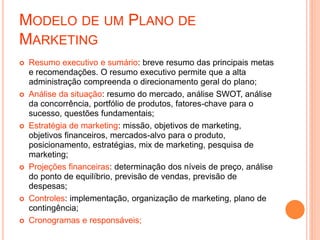 MODELO DE UM PLANO DE
MARKETING
 Resumo executivo e sumário: breve resumo das principais metas
e recomendações. O resumo executivo permite que a alta
administração compreenda o direcionamento geral do plano;
 Análise da situação: resumo do mercado, análise SWOT, análise
da concorrência, portfólio de produtos, fatores-chave para o
sucesso, questões fundamentais;
 Estratégia de marketing: missão, objetivos de marketing,
objetivos financeiros, mercados-alvo para o produto,
posicionamento, estratégias, mix de marketing, pesquisa de
marketing;
 Projeções financeiras: determinação dos níveis de preço, análise
do ponto de equilíbrio, previsão de vendas, previsão de
despesas;
 Controles: implementação, organização de marketing, plano de
contingência;
 Cronogramas e responsáveis;
 
