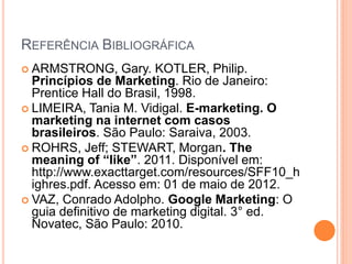 REFERÊNCIA BIBLIOGRÁFICA
 ARMSTRONG, Gary. KOTLER, Philip.
Princípios de Marketing. Rio de Janeiro:
Prentice Hall do Brasil, 1998.
 LIMEIRA, Tania M. Vidigal. E-marketing. O
marketing na internet com casos
brasileiros. São Paulo: Saraiva, 2003.
 ROHRS, Jeff; STEWART, Morgan. The
meaning of “like”. 2011. Disponível em:
http://www.exacttarget.com/resources/SFF10_h
ighres.pdf. Acesso em: 01 de maio de 2012.
 VAZ, Conrado Adolpho. Google Marketing: O
guia definitivo de marketing digital. 3° ed.
Novatec, São Paulo: 2010.
 
