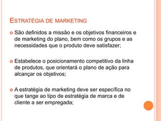 ESTRATÉGIA DE MARKETING
 São definidos a missão e os objetivos financeiros e
de marketing do plano, bem como os grupos e as
necessidades que o produto deve satisfazer;
 Estabelece o posicionamento competitivo da linha
de produtos, que orientará o plano de ação para
alcançar os objetivos;
 A estratégia de marketing deve ser específica no
que tange ao tipo de estratégia de marca e de
cliente a ser empregada;
 
