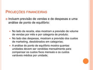 PROJEÇÕES FINANCEIRAS
 Incluem previsão de vendas e de despesas e uma
análise de ponto de equilíbrio:
 No lado da receita, elas mostram a previsão de volume
de vendas por mês e por categoria de produto;
 No lado das despesas, mostram a previsão dos custos
de marketing, desdobrados em categorias;
 A análise do ponto de equilíbrio mostra quantas
unidades devem ser vendidas mensalmente para
compensar os custos fixos mensais e os custos
variáveis médios por unidade;
 