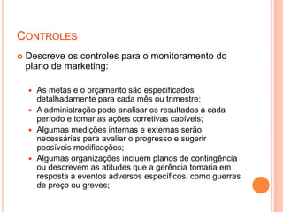CONTROLES
 Descreve os controles para o monitoramento do
plano de marketing:
 As metas e o orçamento são especificados
detalhadamente para cada mês ou trimestre;
 A administração pode analisar os resultados a cada
período e tomar as ações corretivas cabíveis;
 Algumas medições internas e externas serão
necessárias para avaliar o progresso e sugerir
possíveis modificações;
 Algumas organizações incluem planos de contingência
ou descrevem as atitudes que a gerência tomaria em
resposta a eventos adversos específicos, como guerras
de preço ou greves;
 