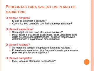 O plano é simples?
 É fácil de entender e executar?
 Comunica seu conteúdo com facilidade e praticidade?
O plano é específico?
 Seus objetivos são concretos e mensuráveis?
 Inclui ações e atividades específicas, cada uma delas com
datas de conclusão determinadas, pessoas responsáveis
determinadas e orçamentos determinados?
O plano é realista?
 As metas de vendas, despesas e datas são realistas?
 Foi realizada uma autocrítica franca e honesta para levantar
possíveis problemas e objetivos?
O plano é completo?
 Inclui todos os elementos necessários?
PERGUNTAS PARA AVALIAR UM PLANO DE
MARKETING
 