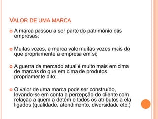 VALOR DE UMA MARCA
 A marca passou a ser parte do patrimônio das
empresas;
 Muitas vezes, a marca vale muitas vezes mais do
que propriamente a empresa em si;
 A guerra de mercado atual é muito mais em cima
de marcas do que em cima de produtos
propriamente dito;
 O valor de uma marca pode ser construído,
levando-se em conta a percepção do cliente com
relação a quem a detém e todos os atributos a ela
ligados (qualidade, atendimento, diversidade etc.)
 