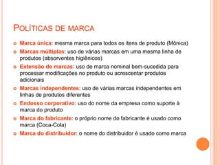 POLÍTICAS DE MARCA
 Marca única: mesma marca para todos os itens de produto (Mônica)
 Marcas múltiplas: uso de várias marcas em uma mesma linha de
produtos (absorventes higiênicos)
 Extensão de marcas: uso de marca nominal bem-sucedida para
processar modificações no produto ou acrescentar produtos
adicionais
 Marcas independentes: uso de várias marcas independentes em
linhas de produtos diferentes
 Endosso corporativo: uso do nome da empresa como suporte à
marca do produto
 Marca do fabricante: o próprio nome do fabricante é usado como
marca (Coca-Cola)
 Marca do distribuidor: o nome do distribuidor é usado como marca
 