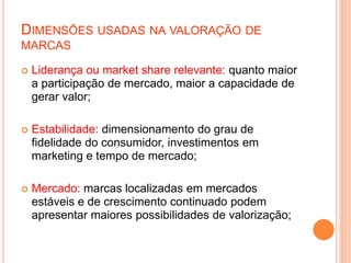 DIMENSÕES USADAS NA VALORAÇÃO DE
MARCAS
 Liderança ou market share relevante: quanto maior
a participação de mercado, maior a capacidade de
gerar valor;
 Estabilidade: dimensionamento do grau de
fidelidade do consumidor, investimentos em
marketing e tempo de mercado;
 Mercado: marcas localizadas em mercados
estáveis e de crescimento continuado podem
apresentar maiores possibilidades de valorização;
 