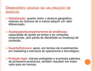 DIMENSÕES USADAS NA VALORAÇÃO DE
MARCAS
 Globalização: quanto maior o alcance geográfico,
maiores as chances de a marca adquirir um valor
diferenciado;
 Atualização/Acompanhamento de tendências:
capacidade de ajuste ao tempo e às variações
conjunturais, sem perda de identidade ou mudança de
conteúdo;
 Suporte/Estrutura: apoio, em termos de investimentos
em marketing e estrutura de operacional e tecnológica;
 Proteção legal: marcas protegidas e eventuais patentes
de processos produtivos, também resultam em maior
valor para as marcas;
 