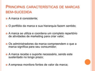  A marca é consistente;
 O portfólio da marca e sua hierarquia fazem sentido;
 A marca se utiliza e coordena um completo repertório
de atividades de marketing para criar valor;
 Os administradores da marca compreendem o que a
marca significa para seu consumidor;
 A marca recebe o suporte necessário, sendo este
sustentado no longo prazo;
 A empresa monitora fontes de valor da marca;
PRINCIPAIS CARACTERÍSTICAS DE MARCAS
BEM-SUCEDIDA
 