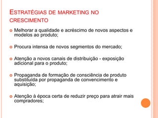 ESTRATÉGIAS DE MARKETING NO
CRESCIMENTO
 Melhorar a qualidade e acréscimo de novos aspectos e
modelos ao produto;
 Procura intensa de novos segmentos do mercado;
 Atenção a novos canais de distribuição - exposição
adicional para o produto;
 Propaganda de formação de consciência de produto
substituída por propaganda de convencimento e
aquisição;
 Atenção à época certa de reduzir preço para atrair mais
compradores;
 
