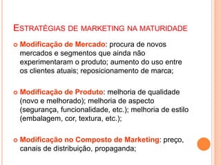 ESTRATÉGIAS DE MARKETING NA MATURIDADE
 Modificação de Mercado: procura de novos
mercados e segmentos que ainda não
experimentaram o produto; aumento do uso entre
os clientes atuais; reposicionamento de marca;
 Modificação de Produto: melhoria de qualidade
(novo e melhorado); melhoria de aspecto
(segurança, funcionalidade, etc.); melhoria de estilo
(embalagem, cor, textura, etc.);
 Modificação no Composto de Marketing: preço,
canais de distribuição, propaganda;
 