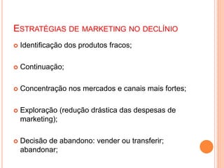 ESTRATÉGIAS DE MARKETING NO DECLÍNIO
 Identificação dos produtos fracos;
 Continuação;
 Concentração nos mercados e canais mais fortes;
 Exploração (redução drástica das despesas de
marketing);
 Decisão de abandono: vender ou transferir;
abandonar;
 