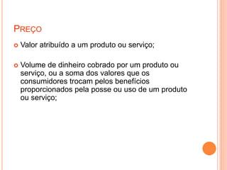 PREÇO
 Valor atribuído a um produto ou serviço;
 Volume de dinheiro cobrado por um produto ou
serviço, ou a soma dos valores que os
consumidores trocam pelos benefícios
proporcionados pela posse ou uso de um produto
ou serviço;
 