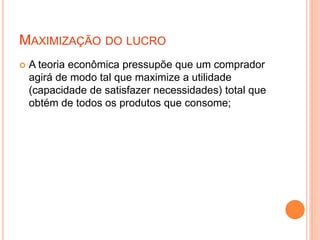 MAXIMIZAÇÃO DO LUCRO
 A teoria econômica pressupõe que um comprador
agirá de modo tal que maximize a utilidade
(capacidade de satisfazer necessidades) total que
obtém de todos os produtos que consome;
 