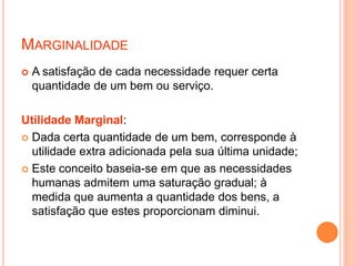 MARGINALIDADE
 A satisfação de cada necessidade requer certa
quantidade de um bem ou serviço.
Utilidade Marginal:
 Dada certa quantidade de um bem, corresponde à
utilidade extra adicionada pela sua última unidade;
 Este conceito baseia-se em que as necessidades
humanas admitem uma saturação gradual; à
medida que aumenta a quantidade dos bens, a
satisfação que estes proporcionam diminui.
 