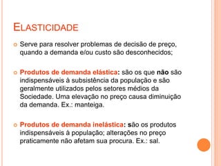  Serve para resolver problemas de decisão de preço,
quando a demanda e/ou custo são desconhecidos;
 Produtos de demanda elástica: são os que não são
indispensáveis à subsistência da população e são
geralmente utilizados pelos setores médios da
Sociedade. Uma elevação no preço causa diminuição
da demanda. Ex.: manteiga.
 Produtos de demanda inelástica: são os produtos
indispensáveis à população; alterações no preço
praticamente não afetam sua procura. Ex.: sal.
ELASTICIDADE
 