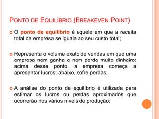PONTO DE EQUILÍBRIO (BREAKEVEN POINT)
 O ponto de equilíbrio é aquele em que a receita
total da empresa se iguala ao seu custo total;
 Representa o volume exato de vendas em que uma
empresa nem ganha e nem perde muito dinheiro:
acima desse ponto, a empresa começa a
apresentar lucros; abaixo, sofre perdas;
 A análise do ponto de equilíbrio é utilizada para
estimar os lucros ou perdas aproximados que
ocorrerão nos vários níveis de produção;
 