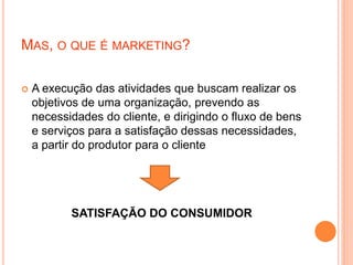 MAS, O QUE É MARKETING?
 A execução das atividades que buscam realizar os
objetivos de uma organização, prevendo as
necessidades do cliente, e dirigindo o fluxo de bens
e serviços para a satisfação dessas necessidades,
a partir do produtor para o cliente
SATISFAÇÃO DO CONSUMIDOR
 