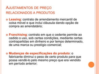 AJUSTAMENTOS DE PREÇO
RELACIONADOS A PRODUTOS
 Leasing: contrato de arrendamento mercantil de
coisa móvel e que inclui cláusula dando opção de
compra ao arrendatário;
 Franchising: contrato em que o cedente permite ao
cedido o uso, sob certas condições, mediante certas
contrapartidas em dinheiro e por tempo determinado,
de uma marca ou prestígio comercial;
 Mudanças de especificações do produto: o
fabricante diminui o peso de certo produto para que
possa vendê-lo pelo mesmo preço que era vendido
em período anterior;
 