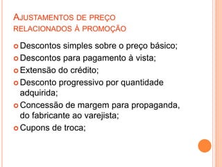 AJUSTAMENTOS DE PREÇO
RELACIONADOS À PROMOÇÃO
 Descontos simples sobre o preço básico;
 Descontos para pagamento à vista;
 Extensão do crédito;
 Desconto progressivo por quantidade
adquirida;
 Concessão de margem para propaganda,
do fabricante ao varejista;
 Cupons de troca;
 