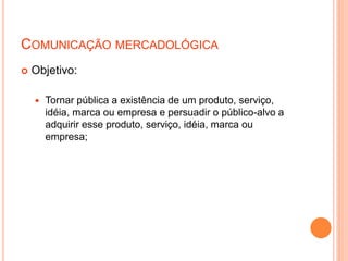 COMUNICAÇÃO MERCADOLÓGICA
 Objetivo:
 Tornar pública a existência de um produto, serviço,
idéia, marca ou empresa e persuadir o público-alvo a
adquirir esse produto, serviço, idéia, marca ou
empresa;
 