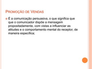 PROMOÇÃO DE VENDAS
 É a comunicação persuasiva, o que significa que
que o comunicador dispõe a mensagem
propositadamente, com vistas a influenciar as
atitudes e o comportamento mental do receptor, de
maneira específica;
 