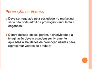 PROMOÇÃO DE VENDAS
 Deve ser regulada pela sociedade - o marketing
sério não pode admitir a promoção fraudulenta e
enganosa;
 Dentro desses limites, porém, a criatividade e a
imaginação devem e podem ser livremente
aplicadas a atividades de promoção usadas para
representar valores do produto;
 