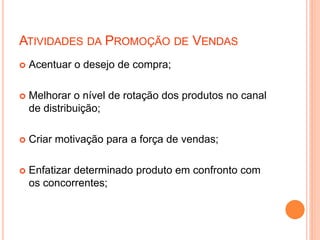 ATIVIDADES DA PROMOÇÃO DE VENDAS
 Acentuar o desejo de compra;
 Melhorar o nível de rotação dos produtos no canal
de distribuição;
 Criar motivação para a força de vendas;
 Enfatizar determinado produto em confronto com
os concorrentes;
 