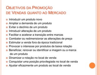OBJETIVOS DA PROMOÇÃO
DE VENDAS QUANTO AO MERCADO
 Introduzir um produto novo
 Ampliar a demanda de um produto
 Evitar o declínio de um produto
 Introduzir alteração de um produto
 Facilitar e acelerar a transição entre marcas
 Combater ou redimensionar as alterações de preço
 Estimular a venda fora da época tradicional
 Provocar o interesse por produtos de baixa rotação
 Beneficiar, renovar ou identificar a imagem ou a marca
de um produto
 Dinamizar a rotação no local de venda
 Conquistar uma posição priovilegiada no local de venda
 Ajustar eficazmente um produto ao local de venda
 