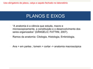 Uso obrigatorio de jaleco, calça e sapato fechado no laboratório
PLANOS E EIXOS
 “A anatomia é a ciência que estuda, macro e
microscopicamente, a constituição e o desenvolvimento dos
seres organizados” (DÂNGELO; FATTINI, 2007).
 Ramos da anatomia: Citologia, Histologia, Embriologia.
 Ana = em partes ; tomein = cortar -> anatomia macroscópica
 
