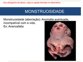 Uso obrigatorio de jaleco, calça e sapato fechado no laboratório
MONSTRUOSIDADE
Monstruosidade (aberração): Anomalia acentuada,
incompatível com a vida.
Ex: Anencefalia
 