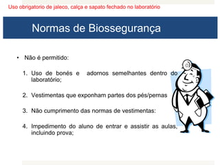 Uso obrigatorio de jaleco, calça e sapato fechado no laboratório
Normas de Biossegurança
• Não é permitido:
1. Uso de bonés e adornos semelhantes dentro do
laboratório;
2. Vestimentas que exponham partes dos pés/pernas
3. Não cumprimento das normas de vestimentas:
4. Impedimento do aluno de entrar e assistir as aulas,
incluindo prova;
 