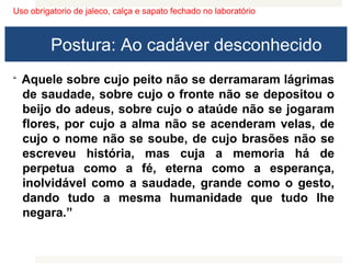 Uso obrigatorio de jaleco, calça e sapato fechado no laboratório
Postura: Ao cadáver desconhecido
“ Aquele sobre cujo peito não se derramaram lágrimas
de saudade, sobre cujo o fronte não se depositou o
beijo do adeus, sobre cujo o ataúde não se jogaram
flores, por cujo a alma não se acenderam velas, de
cujo o nome não se soube, de cujo brasões não se
escreveu história, mas cuja a memoria há de
perpetua como a fé, eterna como a esperança,
inolvidável como a saudade, grande como o gesto,
dando tudo a mesma humanidade que tudo lhe
negara.”
 