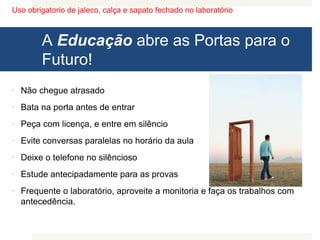 Uso obrigatorio de jaleco, calça e sapato fechado no laboratório
A Educação abre as Portas para o
Futuro!
 Não chegue atrasado
 Bata na porta antes de entrar
 Peça com licença, e entre em silêncio
 Evite conversas paralelas no horário da aula
 Deixe o telefone no silêncioso
 Estude antecipadamente para as provas
 Frequente o laboratório, aproveite a monitoria e faça os trabalhos com
antecedência.
 