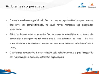 Ambientes corporativos
• O mundo moderno e globalizado faz com que as organizações busquem o mais
alto nível de competitividade, no qual novos mercados são disputados
vorazmente.
• Além das fusões entre as organizações, as parcerias estratégica e as formas de
comunicação avançam de tal modo que a infra-estrutura de rede – de vital
importância para os negócios – passa a ser uma peça fundamental e inequívoco a
todos;
• O Ambiente cooperativo é caracterizado pelo relacionamento e pela integração
dos mais diversos sistemas de diferentes organizações
11
 