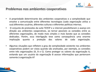 Problemas nos ambientes cooperativos
• A propriedade determinante dos ambientes cooperativos e a complexidade que
envolve a comunicação entre diferentes tecnologias (cada organização utiliza a
sua) diferentes usuários, diferentes culturas e diferentes políticas internas.
• O conjunto de protocolos da suite TCP/IP e a internet possibilitaram o avanço em
direção aos ambientes cooperativos, ao tornar possíveis as conexões entre as
diferentes organizações, de modo mais simples e mais barato que as conexões
dedicadas. Porém, essa interligação teve como consequência uma enorme
implicação quanto a proteção dos valores de cada organização.
• Algumas situações que refletem o grau de complexidade existente nos ambientes
cooperativos podem ser vistas quando são analisadas, por exemplo, as conexões
entre três organizações (A, B e C). Como proteger os valores da organização A,
evitando que um usuário da organização B acesse informações que pertencem
somente à organização A?
14
 