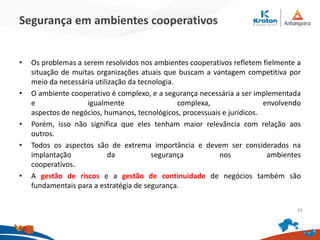 Segurança em ambientes cooperativos
• Os problemas a serem resolvidos nos ambientes cooperativos refletem fielmente a
situação de muitas organizações atuais que buscam a vantagem competitiva por
meio da necessária utilização da tecnologia.
• O ambiente cooperativo é complexo, e a segurança necessária a ser implementada
e igualmente complexa, envolvendo
aspectos de negócios, humanos, tecnológicos, processuais e jurídicos.
• Porém, isso não significa que eles tenham maior relevância com relação aos
outros.
• Todos os aspectos são de extrema importância e devem ser considerados na
implantação da segurança nos ambientes
cooperativos.
• A gestão de riscos e a gestão de continuidade de negócios também são
fundamentais para a estratégia de segurança.
16
 
