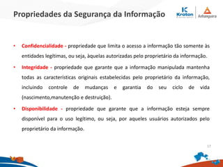 Propriedades da Segurança da Informação
• Confidencialidade - propriedade que limita o acesso a informação tão somente às
entidades legítimas, ou seja, àquelas autorizadas pelo proprietário da informação.
• Integridade - propriedade que garante que a informação manipulada mantenha
todas as características originais estabelecidas pelo proprietário da informação,
incluindo controle de mudanças e garantia do seu ciclo de vida
(nascimento,manutenção e destruição).
• Disponibilidade - propriedade que garante que a informação esteja sempre
disponível para o uso legítimo, ou seja, por aqueles usuários autorizados pelo
proprietário da informação.
17
 