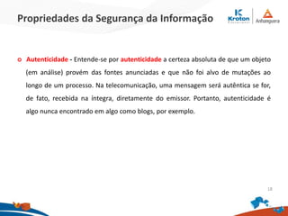 Propriedades da Segurança da Informação
 Autenticidade - Entende-se por autenticidade a certeza absoluta de que um objeto
(em análise) provém das fontes anunciadas e que não foi alvo de mutações ao
longo de um processo. Na telecomunicação, uma mensagem será autêntica se for,
de fato, recebida na íntegra, diretamente do emissor. Portanto, autenticidade é
algo nunca encontrado em algo como blogs, por exemplo.
18
 