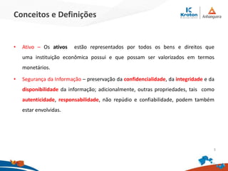 Conceitos e Definições
• Ativo – Os ativos estão representados por todos os bens e direitos que
uma instituição econômica possui e que possam ser valorizados em termos
monetários.
• Segurança da Informação – preservação da confidencialidade, da integridade e da
disponibilidade da informação; adicionalmente, outras propriedades, tais como
autenticidade, responsabilidade, não repúdio e confiabilidade, podem também
estar envolvidas.
3
 