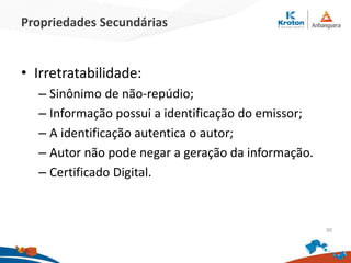 Propriedades Secundárias
• Irretratabilidade:
– Sinônimo de não-repúdio;
– Informação possui a identificação do emissor;
– A identificação autentica o autor;
– Autor não pode negar a geração da informação.
– Certificado Digital.
30
 