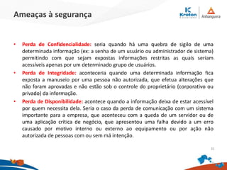Ameaças à segurança
• Perda de Confidencialidade: seria quando há uma quebra de sigilo de uma
determinada informação (ex: a senha de um usuário ou administrador de sistema)
permitindo com que sejam expostas informações restritas as quais seriam
acessíveis apenas por um determinado grupo de usuários.
• Perda de Integridade: aconteceria quando uma determinada informação fica
exposta a manuseio por uma pessoa não autorizada, que efetua alterações que
não foram aprovadas e não estão sob o controle do proprietário (corporativo ou
privado) da informação.
• Perda de Disponibilidade: acontece quando a informação deixa de estar acessível
por quem necessita dela. Seria o caso da perda de comunicação com um sistema
importante para a empresa, que aconteceu com a queda de um servidor ou de
uma aplicação crítica de negócio, que apresentou uma falha devido a um erro
causado por motivo interno ou externo ao equipamento ou por ação não
autorizada de pessoas com ou sem má intenção.
31
 
