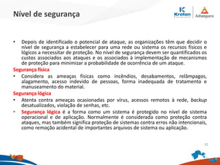 Nível de segurança
• Depois de identificado o potencial de ataque, as organizações têm que decidir o
nível de segurança a estabelecer para uma rede ou sistema os recursos físicos e
lógicos a necessitar de proteção. No nível de segurança devem ser quantificados os
custos associados aos ataques e os associados à implementação de mecanismos
de proteção para minimizar a probabilidade de ocorrência de um ataque.
Segurança física
• Considera as ameaças físicas como incêndios, desabamentos, relâmpagos,
alagamento, acesso indevido de pessoas, forma inadequada de tratamento e
manuseamento do material.
Segurança lógica
• Atenta contra ameaças ocasionadas por vírus, acessos remotos à rede, backup
desatualizados, violação de senhas, etc.
• Segurança lógica é a forma como um sistema é protegido no nível de sistema
operacional e de aplicação. Normalmente é considerada como proteção contra
ataques, mas também significa proteção de sistemas contra erros não intencionais,
como remoção acidental de importantes arquivos de sistema ou aplicação.
32
 